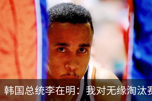 韩国总统李在明：我对无缘淘汰赛这个结果感到无比困惑和荒谬